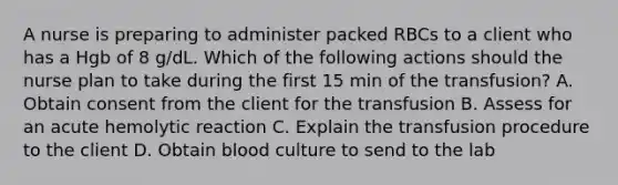 A nurse is preparing to administer packed RBCs to a client who has a Hgb of 8 g/dL. Which of the following actions should the nurse plan to take during the first 15 min of the transfusion? A. Obtain consent from the client for the transfusion B. Assess for an acute hemolytic reaction C. Explain the transfusion procedure to the client D. Obtain blood culture to send to the lab