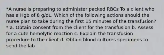 *A nurse is preparing to administer packed RBCs To a client who has a Hgb of 8 g/dL. Which of the following actions should the nurse plan to take during the first 15 minutes of the transfusion?* a. Obtain consent from the client for the transfusion b. Assess for a cute hemolytic reaction c. Explain the transfusion procedure to the client d. Obtain blood cultures specimens to send the lab