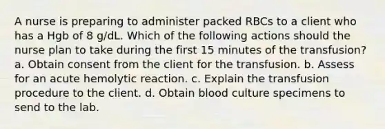 A nurse is preparing to administer packed RBCs to a client who has a Hgb of 8 g/dL. Which of the following actions should the nurse plan to take during the first 15 minutes of the transfusion? a. Obtain consent from the client for the transfusion. b. Assess for an acute hemolytic reaction. c. Explain the transfusion procedure to the client. d. Obtain blood culture specimens to send to the lab.