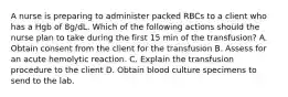 A nurse is preparing to administer packed RBCs to a client who has a Hgb of 8g/dL. Which of the following actions should the nurse plan to take during the first 15 min of the transfusion? A. Obtain consent from the client for the transfusion B. Assess for an acute hemolytic reaction. C. Explain the transfusion procedure to the client D. Obtain blood culture specimens to send to the lab.