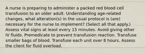 A nurse is preparing to administer a packed red blood cell transfusion to an older adult. Understanding age-related changes, what alteration(s) in the usual protocol is (are) necessary for the nurse to implement? (Select all that apply.) Assess vital signs at least every 15 minutes. Avoid giving other IV fluids. Premedicate to prevent transfusion reaction. Transfuse smaller bags of blood. Transfuse each unit over 8 hours. Assess the client for fluid overload.