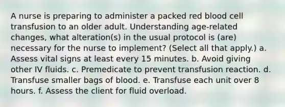 A nurse is preparing to administer a packed red blood cell transfusion to an older adult. Understanding age-related changes, what alteration(s) in the usual protocol is (are) necessary for the nurse to implement? (Select all that apply.) a. Assess vital signs at least every 15 minutes. b. Avoid giving other IV fluids. c. Premedicate to prevent transfusion reaction. d. Transfuse smaller bags of blood. e. Transfuse each unit over 8 hours. f. Assess the client for fluid overload.