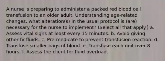 A nurse is preparing to administer a packed red blood cell transfusion to an older adult. Understanding age-related changes, what alteration(s) in the usual protocol is (are) necessary for the nurse to implement? (Select all that apply.) a. Assess vital signs at least every 15 minutes. b. Avoid giving other IV fluids. c. Pre-medicate to prevent transfusion reaction. d. Transfuse smaller bags of blood. e. Transfuse each unit over 8 hours. f. Assess the client for fluid overload.