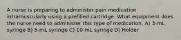 A nurse is preparing to administer pain medication intramuscularly using a prefilled cartridge. What equipment does the nurse need to administer this type of medication. A) 3-mL syringe B) 5-mL syringe C) 10-mL syringe D) Holder