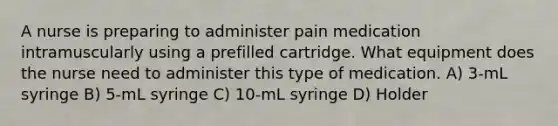 A nurse is preparing to administer pain medication intramuscularly using a prefilled cartridge. What equipment does the nurse need to administer this type of medication. A) 3-mL syringe B) 5-mL syringe C) 10-mL syringe D) Holder