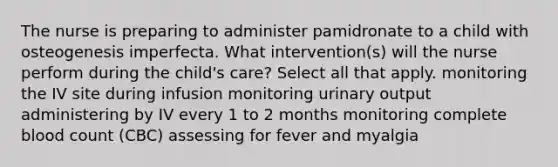 The nurse is preparing to administer pamidronate to a child with osteogenesis imperfecta. What intervention(s) will the nurse perform during the child's care? Select all that apply. monitoring the IV site during infusion monitoring urinary output administering by IV every 1 to 2 months monitoring complete blood count (CBC) assessing for fever and myalgia