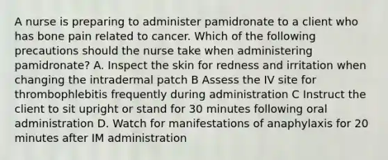 A nurse is preparing to administer pamidronate to a client who has bone pain related to cancer. Which of the following precautions should the nurse take when administering pamidronate? A. Inspect the skin for redness and irritation when changing the intradermal patch B Assess the IV site for thrombophlebitis frequently during administration C Instruct the client to sit upright or stand for 30 minutes following oral administration D. Watch for manifestations of anaphylaxis for 20 minutes after IM administration