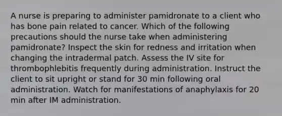 A nurse is preparing to administer pamidronate to a client who has bone pain related to cancer. Which of the following precautions should the nurse take when administering pamidronate? Inspect the skin for redness and irritation when changing the intradermal patch. Assess the IV site for thrombophlebitis frequently during administration. Instruct the client to sit upright or stand for 30 min following oral administration. Watch for manifestations of anaphylaxis for 20 min after IM administration.