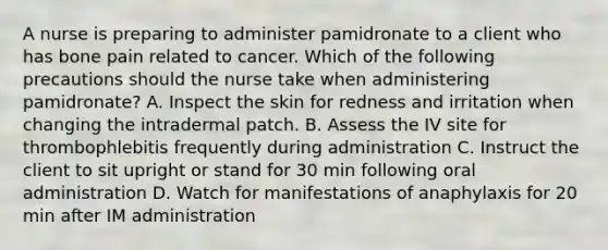 A nurse is preparing to administer pamidronate to a client who has bone pain related to cancer. Which of the following precautions should the nurse take when administering pamidronate? A. Inspect the skin for redness and irritation when changing the intradermal patch. B. Assess the IV site for thrombophlebitis frequently during administration C. Instruct the client to sit upright or stand for 30 min following oral administration D. Watch for manifestations of anaphylaxis for 20 min after IM administration