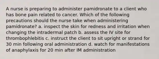 A nurse is preparing to administer pamidronate to a client who has bone pain related to cancer. Which of the following precautions should the nurse take when administering pamidronate? a. inspect the skin for redness and irritation when changing the intradermal patch b. assess the IV site for thrombophlebitis c. instruct the client to sit upright or strand for 30 min following oral administration d. watch for manifestations of anaphylaxis for 20 min after IM administration