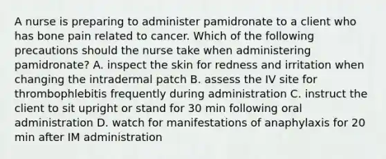 A nurse is preparing to administer pamidronate to a client who has bone pain related to cancer. Which of the following precautions should the nurse take when administering pamidronate? A. inspect the skin for redness and irritation when changing the intradermal patch B. assess the IV site for thrombophlebitis frequently during administration C. instruct the client to sit upright or stand for 30 min following oral administration D. watch for manifestations of anaphylaxis for 20 min after IM administration