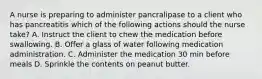 A nurse is preparing to administer pancralipase to a client who has pancreatitis which of the following actions should the nurse take? A. Instruct the client to chew the medication before swallowing. B. Offer a glass of water following medication administration. C. Administer the medication 30 min before meals D. Sprinkle the contents on peanut butter.