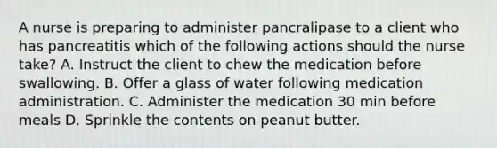 A nurse is preparing to administer pancralipase to a client who has pancreatitis which of the following actions should the nurse take? A. Instruct the client to chew the medication before swallowing. B. Offer a glass of water following medication administration. C. Administer the medication 30 min before meals D. Sprinkle the contents on peanut butter.