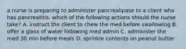 a nurse is preparing to administer pancrealipase to a client who has pancreatitis. which of the following actions should the nurse take? A. instruct the client to chew the med before swallowing B. offer a glass of water following med admin C. administer the med 30 min before meals D. sprinkle contents on peanut butter