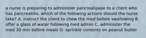 a nurse is preparing to administer pancrealipase to a client who has pancreatitis. which of the following actions should the nurse take? A. instruct the client to chew the med before swallowing B. offer a glass of water following med admin C. administer the med 30 min before meals D. sprinkle contents on peanut butter