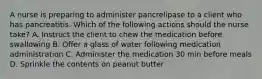 A nurse is preparing to administer pancrelipase to a client who has pancreatitis. Which of the following actions should the nurse take? A. Instruct the client to chew the medication before swallowing B. Offer a glass of water following medication administration C. Administer the medication 30 min before meals D. Sprinkle the contents on peanut butter