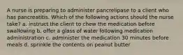 A nurse is preparing to administer pancrelipase to a client who has pancreatitis. Which of the following actions should the nurse take? a. instruct the client to chew the medication before swallowing b. offer a glass of water following medication administration c. administer the medication 30 minutes before meals d. sprinkle the contents on peanut butter