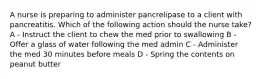 A nurse is preparing to administer pancrelipase to a client with pancreatitis. Which of the following action should the nurse take? A - Instruct the client to chew the med prior to swallowing B - Offer a glass of water following the med admin C - Administer the med 30 minutes before meals D - Spring the contents on peanut butter