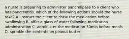 a nurse is preparing to administer pancrelipase to a client who has pancreatitis. which of the following actions should the nurse take? A. instruct the client to chew the medication before swallowing B. offer a glass of water following medication administration C. administer the medication 30min before meals D. sprinkle the contents on peanut butter