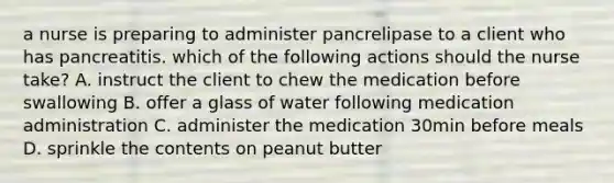 a nurse is preparing to administer pancrelipase to a client who has pancreatitis. which of the following actions should the nurse take? A. instruct the client to chew the medication before swallowing B. offer a glass of water following medication administration C. administer the medication 30min before meals D. sprinkle the contents on peanut butter