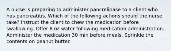 A nurse is preparing to administer pancrelipase to a client who has pancreatitis. Which of the following actions should the nurse take? Instruct the client to chew the medication before swallowing. Offer 8 oz water following medication administration. Administer the medication 30 min before meals. Sprinkle the contents on peanut butter.