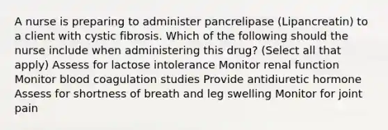 A nurse is preparing to administer pancrelipase (Lipancreatin) to a client with cystic fibrosis. Which of the following should the nurse include when administering this drug? (Select all that apply) Assess for lactose intolerance Monitor renal function Monitor blood coagulation studies Provide antidiuretic hormone Assess for shortness of breath and leg swelling Monitor for joint pain