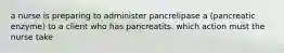 a nurse is preparing to administer pancrelipase a (pancreatic enzyme) to a client who has pancreatits. which action must the nurse take