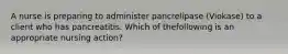 A nurse is preparing to administer pancrelipase (Viokase) to a client who has pancreatitis. Which of thefollowing is an appropriate nursing action?