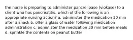 the nurse is preparing to administer pancrelipase (viokase) to a client who has pancreatitis. which of the following is an appropriate nursing action? a. administer the medication 30 min after a snack b. offer a glass of water following medication administration c. administer the medication 30 min before meals d. sprinkle the contents on peanut butter