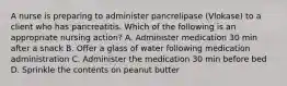 A nurse is preparing to administer pancrelipase (Vlokase) to a client who has pancreatitis. Which of the following is an appropriate nursing action? A. Administer medication 30 min after a snack B. Offer a glass of water following medication administration C. Administer the medication 30 min before bed D. Sprinkle the contents on peanut butter