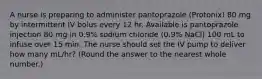 A nurse is preparing to administer pantoprazole (Protonix) 80 mg by intermittent IV bolus every 12 hr. Available is pantoprazole injection 80 mg in 0.9% sodium chloride (0.9% NaCl) 100 mL to infuse over 15 min. The nurse should set the IV pump to deliver how many mL/hr? (Round the answer to the nearest whole number.)