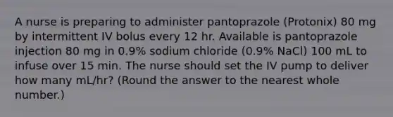 A nurse is preparing to administer pantoprazole (Protonix) 80 mg by intermittent IV bolus every 12 hr. Available is pantoprazole injection 80 mg in 0.9% sodium chloride (0.9% NaCl) 100 mL to infuse over 15 min. The nurse should set the IV pump to deliver how many mL/hr? (Round the answer to the nearest whole number.)