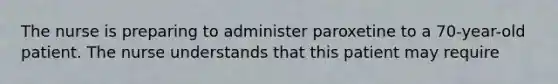 The nurse is preparing to administer paroxetine to a 70-year-old patient. The nurse understands that this patient may require