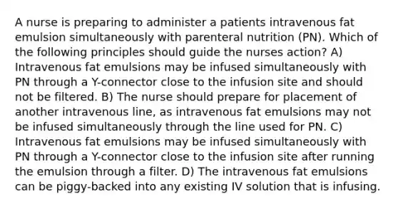 A nurse is preparing to administer a patients intravenous fat emulsion simultaneously with parenteral nutrition (PN). Which of the following principles should guide the nurses action? A) Intravenous fat emulsions may be infused simultaneously with PN through a Y-connector close to the infusion site and should not be filtered. B) The nurse should prepare for placement of another intravenous line, as intravenous fat emulsions may not be infused simultaneously through the line used for PN. C) Intravenous fat emulsions may be infused simultaneously with PN through a Y-connector close to the infusion site after running the emulsion through a filter. D) The intravenous fat emulsions can be piggy-backed into any existing IV solution that is infusing.