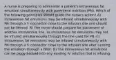 A nurse is preparing to administer a patient's intravenous fat emulsion simultaneously with parenteral nutrition (PN). Which of the following principles should guide the nurse's action? A) Intravenous fat emulsions may be infused simultaneously with PN through a Y- connector close to the infusion site and should not be filtered. B) The nurse should prepare for placement of another intravenous line, as intravenous fat emulsions may not be infused simultaneously through the line used for PN. C) Intravenous fat emulsions may be infused simultaneously with PN through a Y- connector close to the infusion site after running the emulsion through a filter. D) The intravenous fat emulsions can be piggy-backed into any existing IV solution that is infusing.