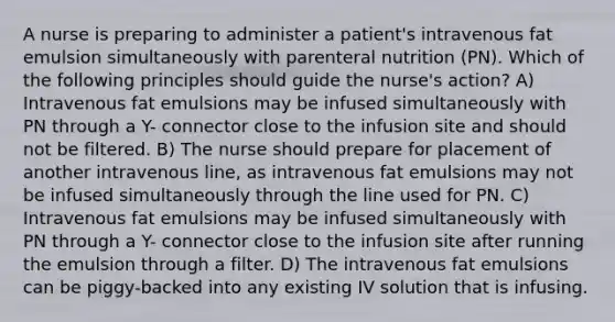 A nurse is preparing to administer a patient's intravenous fat emulsion simultaneously with parenteral nutrition (PN). Which of the following principles should guide the nurse's action? A) Intravenous fat emulsions may be infused simultaneously with PN through a Y- connector close to the infusion site and should not be filtered. B) The nurse should prepare for placement of another intravenous line, as intravenous fat emulsions may not be infused simultaneously through the line used for PN. C) Intravenous fat emulsions may be infused simultaneously with PN through a Y- connector close to the infusion site after running the emulsion through a filter. D) The intravenous fat emulsions can be piggy-backed into any existing IV solution that is infusing.