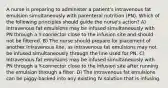 A nurse is preparing to administer a patient's intravenous fat emulsion simultaneously with parenteral nutrition (PN). Which of the following principles should guide the nurse's action? A) Intravenous fat emulsions may be infused simultaneously with PN through a Y-connector close to the infusion site and should not be filtered. B) The nurse should prepare for placement of another intravenous line, as intravenous fat emulsions may not be infused simultaneously through the line used for PN. C) Intravenous fat emulsions may be infused simultaneously with PN through a Y-connector close to the infusion site after running the emulsion through a filter. D) The intravenous fat emulsions can be piggy-backed into any existing IV solution that is infusing.