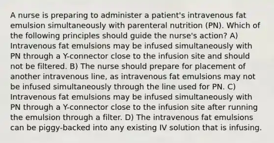 A nurse is preparing to administer a patient's intravenous fat emulsion simultaneously with parenteral nutrition (PN). Which of the following principles should guide the nurse's action? A) Intravenous fat emulsions may be infused simultaneously with PN through a Y-connector close to the infusion site and should not be filtered. B) The nurse should prepare for placement of another intravenous line, as intravenous fat emulsions may not be infused simultaneously through the line used for PN. C) Intravenous fat emulsions may be infused simultaneously with PN through a Y-connector close to the infusion site after running the emulsion through a filter. D) The intravenous fat emulsions can be piggy-backed into any existing IV solution that is infusing.