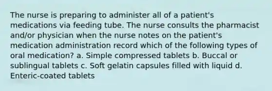 The nurse is preparing to administer all of a patient's medications via feeding tube. The nurse consults the pharmacist and/or physician when the nurse notes on the patient's medication administration record which of the following types of oral medication? a. Simple compressed tablets b. Buccal or sublingual tablets c. Soft gelatin capsules filled with liquid d. Enteric-coated tablets