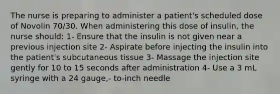 The nurse is preparing to administer a patient's scheduled dose of Novolin 70/30. When administering this dose of insulin, the nurse should: 1- Ensure that the insulin is not given near a previous injection site 2- Aspirate before injecting the insulin into the patient's subcutaneous tissue 3- Massage the injection site gently for 10 to 15 seconds after administration 4- Use a 3 mL syringe with a 24 gauge,- to-inch needle