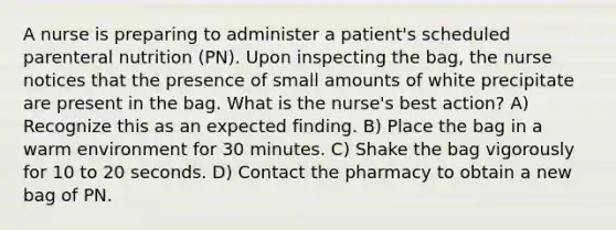 A nurse is preparing to administer a patient's scheduled parenteral nutrition (PN). Upon inspecting the bag, the nurse notices that the presence of small amounts of white precipitate are present in the bag. What is the nurse's best action? A) Recognize this as an expected finding. B) Place the bag in a warm environment for 30 minutes. C) Shake the bag vigorously for 10 to 20 seconds. D) Contact the pharmacy to obtain a new bag of PN.