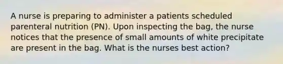 A nurse is preparing to administer a patients scheduled parenteral nutrition (PN). Upon inspecting the bag, the nurse notices that the presence of small amounts of white precipitate are present in the bag. What is the nurses best action?