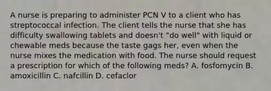 A nurse is preparing to administer PCN V to a client who has streptococcal infection. The client tells the nurse that she has difficulty swallowing tablets and doesn't "do well" with liquid or chewable meds because the taste gags her, even when the nurse mixes the medication with food. The nurse should request a prescription for which of the following meds? A. fosfomycin B. amoxicillin C. nafcillin D. cefaclor