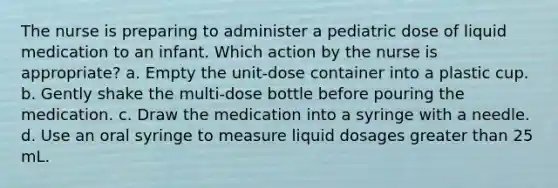 The nurse is preparing to administer a pediatric dose of liquid medication to an infant. Which action by the nurse is appropriate? a. Empty the unit-dose container into a plastic cup. b. Gently shake the multi-dose bottle before pouring the medication. c. Draw the medication into a syringe with a needle. d. Use an oral syringe to measure liquid dosages greater than 25 mL.