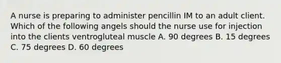 A nurse is preparing to administer pencillin IM to an adult client. Which of the following angels should the nurse use for injection into the clients ventrogluteal muscle A. 90 degrees B. 15 degrees C. 75 degrees D. 60 degrees