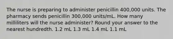 The nurse is preparing to administer penicillin 400,000 units. The pharmacy sends penicillin 300,000 units/mL. How many milliliters will the nurse administer? Round your answer to the nearest hundredth. 1.2 mL 1.3 mL 1.4 mL 1.1 mL