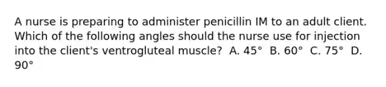 A nurse is preparing to administer penicillin IM to an adult client. Which of the following angles should the nurse use for injection into the client's ventrogluteal muscle? ​ A. 45° ​ B. 60° ​ C. 75° ​ D. 90° ​ ​