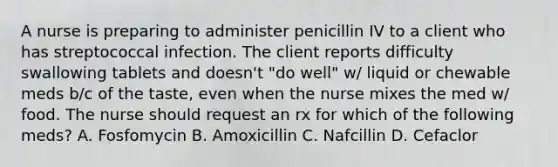 A nurse is preparing to administer penicillin IV to a client who has streptococcal infection. The client reports difficulty swallowing tablets and doesn't "do well" w/ liquid or chewable meds b/c of the taste, even when the nurse mixes the med w/ food. The nurse should request an rx for which of the following meds? A. Fosfomycin B. Amoxicillin C. Nafcillin D. Cefaclor