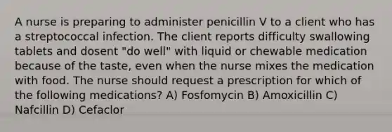 A nurse is preparing to administer penicillin V to a client who has a streptococcal infection. The client reports difficulty swallowing tablets and dosent "do well" with liquid or chewable medication because of the taste, even when the nurse mixes the medication with food. The nurse should request a prescription for which of the following medications? A) Fosfomycin B) Amoxicillin C) Nafcillin D) Cefaclor