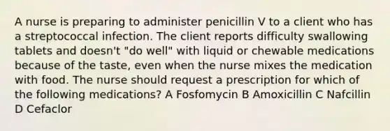 A nurse is preparing to administer penicillin V to a client who has a streptococcal infection. The client reports difficulty swallowing tablets and doesn't "do well" with liquid or chewable medications because of the taste, even when the nurse mixes the medication with food. The nurse should request a prescription for which of the following medications? A Fosfomycin B Amoxicillin C Nafcillin D Cefaclor